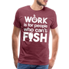 Work is for People who Can't Fish Funny Fishing Men's Premium T-Shirt - heather burgundy