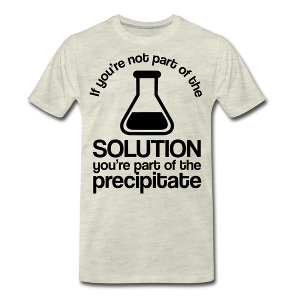 If You're Not Part of the Solution You're Part of the Precipitate Men's Premium T-Shirt - heather oatmeal