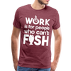 Work is for People who Can't Fish Funny Fishing Men's Premium T-Shirt - heather burgundy